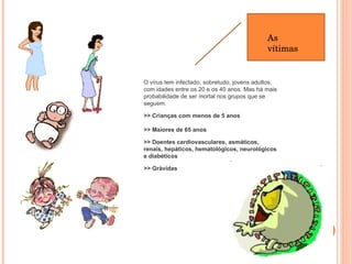 As vítimas O vírus tem infectado, sobretudo, jovens adultos, com idades entre os 20 e os 40 anos. Mas há mais probabilidade de ser mortal nos grupos que se seguem:   >> Crianças com menos de 5 anos   >> Maiores de 65 anos >> Doentes cardiovasculares, asmáticos, renais, hepáticos, hematológicos, neurológicos e diabéticos >> Grávidas   