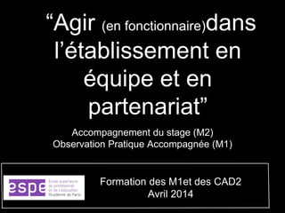 “Agir (en fonctionnaire)dans
l’établissement en
équipe et en
partenariat”
Accompagnement du stage (M2)
Observation Pratique Accompagnée (M1)
Formation des M1et des CAD2
Avril 2014
 