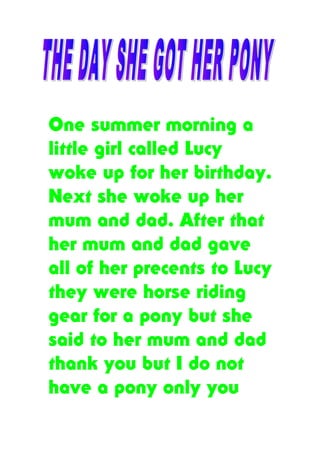 One summer morning a
little girl called Lucy
woke up for her birthday.
Next she woke up her
mum and dad. After that
her mum and dad gave
all of her precents to Lucy
they were horse riding
gear for a pony but she
said to her mum and dad
thank you but I do not
have a pony only you
 