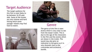 Target Audience
The target audience for
this film is most likely to
be between 16-25 year
olds. Some of the scenes
are very intense and hard
hitting which some
younger viewers may find
hard to watch. Genre
The genre of this film is teen
drama which is very clear to see
from the teaser trailer. This is
due to the age of the characters
in the film and the events which
are shown in the trailer. The
sound may also give an
indication to the genre as it is
very dramatic due to the
crescendos and orchestral
sounds.
 