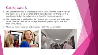 Camerawork
 The camerawork used in this teaser trailer is taken from the point of view of
the victim, there are a few shots of the victim taken by her friend but it is
mainly recorded on the bully's camera, from the victims perspective.
 The camera used is hand held so the filming is very unsteady and shaky. Most
of the shots are taken with a fish eye lens which gives us a good look into
their surroundings.
 There are mainly close ups and mid shots within the teaser trailer.
 