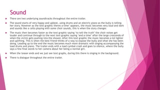 Sound
 There are two underlying soundtracks throughout the entire trailer.
 The sound starts of very happy and upbeat, using drums and an electric piano as the bully is telling
her story. However as the text graphic theres a time’ appears, the music becomes very loud and dark
and sounds like a cello playing with some choir sounds, this is when the story changes
 The music then becomes faster as the text graphic saying ‘to tell the truth’ the choir noises get
louder and continue through to the next text graphic saying ‘and a time’ after the large crescendo of
when the victim gets pushing into the shower. After this text graphic the music becomes a lot lighter
and uplifting. This is when the best friend thinks of a way to expose the bully and what she has been
doing. Leading up to the end the music becomes much more dramatic with singing accompanying the
load drums and piano. The trailer ends with a load cymbal crash and goes to silence, where the bully
says a few final words to her camera about her being a normal girl.
 When the teaser ends and we just see text graphs, during this there is singing in the background.
 There is dialogue throughout the entire trailer.
 
