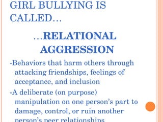 GIRL BULLYING IS CALLED… … RELATIONAL AGGRESSION -Behaviors that harm others through attacking friendships, feelings of acceptance, and inclusion -A deliberate (on purpose) manipulation on one person’s part to damage, control, or ruin another person’s peer relationships 