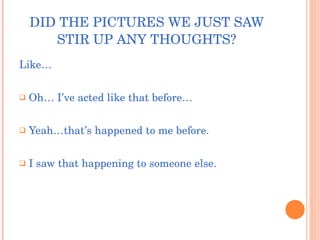 DID THE PICTURES WE JUST SAW STIR UP ANY THOUGHTS? Like… Oh… I’ve acted like that before… Yeah…that’s happened to me before. I saw that happening to someone else. 