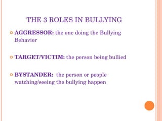 THE 3 ROLES IN BULLYING AGGRESSOR:  the one doing the Bullying Behavior TARGET/VICTIM:  the person being bullied BYSTANDER:  the person or people watching/seeing the bullying happen 