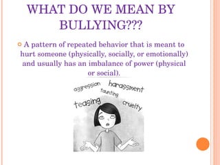 WHAT DO WE MEAN BY BULLYING??? A pattern of repeated behavior that is meant to hurt someone (physically, socially, or emotionally) and usually has an imbalance of power (physical or social). 
