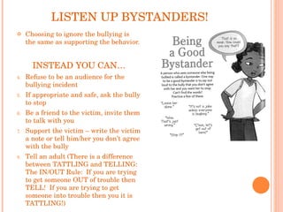 LISTEN UP BYSTANDERS! Choosing to ignore the bullying is the same as supporting the behavior. INSTEAD YOU CAN… Refuse to be an audience for the bullying incident If appropriate and safe, ask the bully to stop Be a friend to the victim, invite them to talk with you Support the victim – write the victim a note or tell him/her you don’t agree with the bully Tell an adult (There is a difference between TATTLING and TELLING: The IN/OUT Rule:  If you are trying to get someone OUT of trouble then TELL!  If you are trying to get someone into trouble then you it is TATTLING!) 