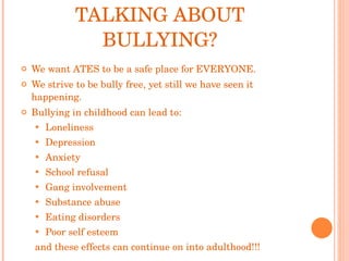 WHY ARE WE EVEN TALKING ABOUT BULLYING? We want ATES to be a safe place for EVERYONE. We strive to be bully free, yet still we have seen it happening. Bullying in childhood can lead to:  Loneliness Depression Anxiety School refusal Gang involvement Substance abuse Eating disorders Poor self esteem and these effects can continue on into adulthood!!! 