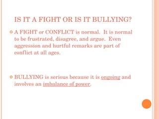 IS IT A FIGHT OR IS IT BULLYING? A FIGHT or CONFLICT is normal.  It is normal to be frustrated, disagree, and argue.  Even aggression and hurtful remarks are part of conflict at all ages. BULLYING is serious because it is  ongoing  and involves an  imbalance of power . 