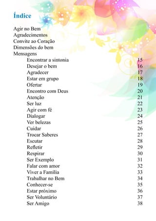 Índice 
Agir no Bem 
Agradecimentos 
Convite ao Coração 
Dimensões do bem 
Mensagens 
Encontrar a sintonia 15 
Desejar o bem 16 
Agradecer 17 
Estar em grupo 18 
Ofertar 19 
Encontro com Deus 20 
Atenção 21 
Ser luz 22 
Agir com fé 23 
Dialogar 24 
Ver belezas 25 
Cuidar 26 
Trocar Saberes 27 
Escutar 28 
Refletir 29 
Respirar 30 
Ser Exemplo 31 
Falar com amor 32 
Viver a Família 33 
Trabalhar no Bem 34 
Conhecer-se 35 
Estar próximo 36 
Ser Voluntário 37 
Ser Amigo 38 
 