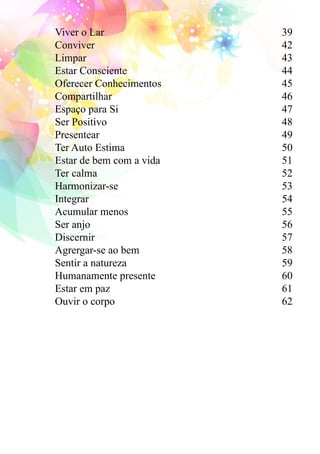Viver o Lar 39 
Conviver 42 
Limpar 43 
Estar Consciente 44 
Oferecer Conhecimentos 45 
Compartilhar 46 
Espaço para Si 47 
Ser Positivo 48 
Presentear 49 
Ter Auto Estima 50 
Estar de bem com a vida 51 
Ter calma 52 
Harmonizar-se 53 
Integrar 54 
Acumular menos 55 
Ser anjo 56 
Discernir 57 
Agrergar-se ao bem 58 
Sentir a natureza 59 
Humanamente presente 60 
Estar em paz 61 
Ouvir o corpo 62 
 