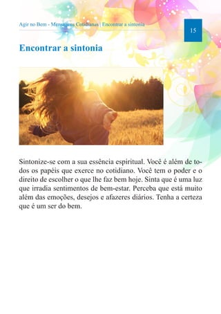 15 
Agir no Bem - Mensagens Cotidianas | Encontrar a sintonia 
Encontrar a sintonia 
Sintonize-se com a sua essência espiritual. Você é além de to-dos 
os papéis que exerce no cotidiano. Você tem o poder e o 
direito de escolher o que lhe faz bem hoje. Sinta que é uma luz 
que irradia sentimentos de bem-estar. Perceba que está muito 
além das emoções, desejos e afazeres diários. Tenha a certeza 
que é um ser do bem. 
 
