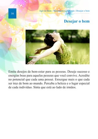 16 
Agir no Bem - Mensagens Cotidianas | Desejar o bem 
Desejar o bem 
Emita desejos de bem-estar para as pessoas. Deseje sucesso e 
energias boas para aquelas pessoas que você convive. Acredite 
no potencial que cada uma possui. Enxergue mais o que cada 
ser traz de bom ao mundo. Perceba a beleza e o lugar especial 
de cada indivíduo. Sinta que está ao lado de irmãos. 
 