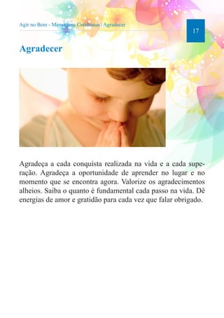 17 
Agir no Bem - Mensagens Cotidianas | Agradecer 
Agradecer 
Agradeça a cada conquista realizada na vida e a cada supe-ração. 
Agradeça a oportunidade de aprender no lugar e no 
momento que se encontra agora. Valorize os agradecimentos 
alheios. Saiba o quanto é fundamental cada passo na vida. Dê 
energias de amor e gratidão para cada vez que falar obrigado. 
 