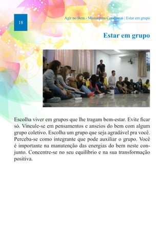18 
Agir no Bem - Mensagens Cotidianas | Estar em grupo 
Estar em grupo 
Escolha viver em grupos que lhe tragam bem-estar. Evite ficar 
só. Vincule-se em pensamentos e anseios do bem com algum 
grupo coletivo. Escolha um grupo que seja agradável pra você. 
Perceba-se como integrante que pode auxiliar o grupo. Você 
é importante na manutenção das energias do bem neste con-junto. 
Concentre-se no seu equilíbrio e na sua transformação 
positiva. 
 