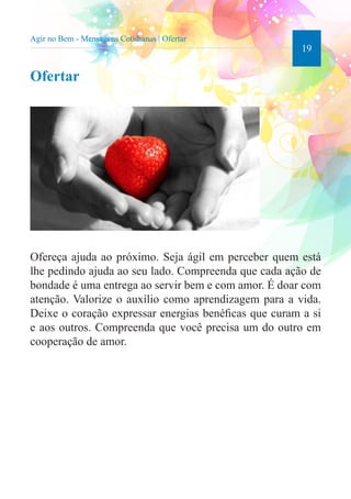 19 
Agir no Bem - Mensagens Cotidianas | Ofertar 
Ofertar 
Ofereça ajuda ao próximo. Seja ágil em perceber quem está 
lhe pedindo ajuda ao seu lado. Compreenda que cada ação de 
bondade é uma entrega ao servir bem e com amor. É doar com 
atenção. Valorize o auxílio como aprendizagem para a vida. 
Deixe o coração expressar energias benéficas que curam a si 
e aos outros. Compreenda que você precisa um do outro em 
cooperação de amor. 
 
