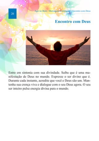 20 
Agir no Bem - Mensagens Cotidianas | Encontro com Deus 
Encontro com Deus 
Entre em sintonia com sua divindade. Saiba que é uma ma-nifestação 
de Deus no mundo. Expresse o ser divino que é. 
Durante cada instante, acredite que você e Deus são um. Man-tenha 
sua crença viva e dialogue com o seu Deus agora. O seu 
ser inteiro pulsa energia divina para o mundo. 
 