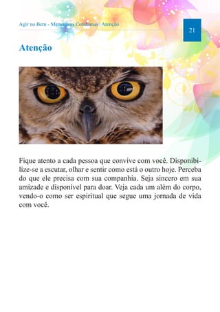 21 
Agir no Bem - Mensagens Cotidianas | Atenção 
Atenção 
Fique atento a cada pessoa que convive com você. Disponibi-lize- 
se a escutar, olhar e sentir como está o outro hoje. Perceba 
do que ele precisa com sua companhia. Seja sincero em sua 
amizade e disponível para doar. Veja cada um além do corpo, 
vendo-o como ser espiritual que segue uma jornada de vida 
com você. 
 