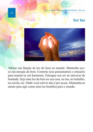 22 
Agir no Bem - Mensagens Cotidianas | Ser luz 
Ser luz 
Afirme sua função de luz do bem no mundo. Mantenha ace-sa 
sua energia do bem. Controle seus pensamentos e emoções 
para manter-se em harmonia. Entregue seu ser ao universo de 
bondade. Seja uma luz do bem na sua casa, na rua, no trabalho, 
na escola, etc. Onde você estiver não é por acaso. Mantenha-se 
atento para agir como uma luz benéfica para o mundo. 
 