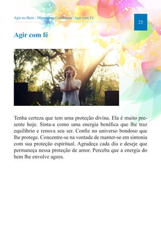 23 
Agir no Bem - Mensagens Cotidianas | Agir com Fé 
Agir com fé 
Tenha certeza que tem uma proteção divina. Ela é muito pre-sente 
hoje. Sinta-a como uma energia benéfica que lhe traz 
equilíbrio e renova seu ser. Confie no universo bondoso que 
lhe protege. Concentre-se na vontade de manter-se em sintonia 
com sua proteção espiritual. Agradeça cada dia e deseje que 
permaneça nessa proteção de amor. Perceba que a energia do 
bem lhe envolve agora. 
 