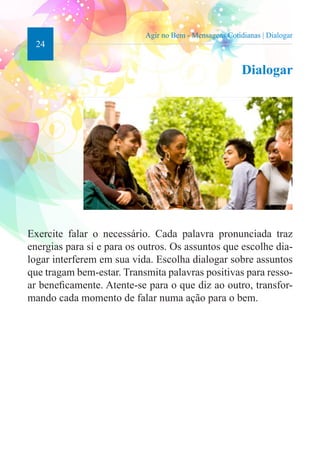 24 
Agir no Bem - Mensagens Cotidianas | Dialogar 
Dialogar 
Exercite falar o necessário. Cada palavra pronunciada traz 
energias para si e para os outros. Os assuntos que escolhe dia-logar 
interferem em sua vida. Escolha dialogar sobre assuntos 
que tragam bem-estar. Transmita palavras positivas para resso-ar 
beneficamente. Atente-se para o que diz ao outro, transfor-mando 
cada momento de falar numa ação para o bem. 
 