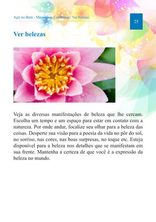25 
Agir no Bem - Mensagens Cotidianas | Ver belezas 
Ver belezas 
Veja as diversas manifestações de beleza que lhe cercam. 
Escolha um tempo e um espaço para estar em contato com a 
natureza. Por onde andar, focalize seu olhar para a beleza das 
coisas. Desperte sua visão para a poesia da vida no pôr do sol, 
no sorriso, nas cores, nas boas surpresas, no toque etc. Esteja 
disponível para a beleza nos detalhes que se manifestam em 
sua frente. Mantenha a certeza de que você é a expressão da 
beleza no mundo. 
 