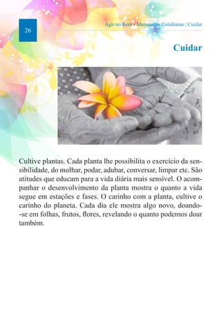 26 
Agir no Bem - Mensagens Cotidianas | Cuidar 
Cuidar 
Cultive plantas. Cada planta lhe possibilita o exercício da sen-sibilidade, 
do molhar, podar, adubar, conversar, limpar etc. São 
atitudes que educam para a vida diária mais sensível. O acom-panhar 
o desenvolvimento da planta mostra o quanto a vida 
segue em estações e fases. O carinho com a planta, cultive o 
carinho do planeta. Cada dia ele mostra algo novo, doando- 
-se em folhas, frutos, flores, revelando o quanto podemos doar 
também. 
 