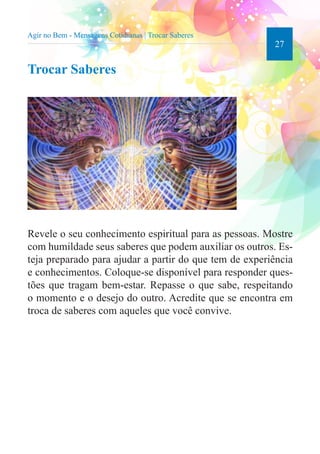27 
Trocar Saberes 
Revele o seu conhecimento espiritual para as pessoas. Mostre 
com humildade seus saberes que podem auxiliar os outros. Es-teja 
preparado para ajudar a partir do que tem de experiência 
e conhecimentos. Coloque-se disponível para responder ques-tões 
que tragam bem-estar. Repasse o que sabe, respeitando 
o momento e o desejo do outro. Acredite que se encontra em 
troca de saberes com aqueles que você convive. 
Agir no Bem - Mensagens Cotidianas | Trocar Saberes 
 