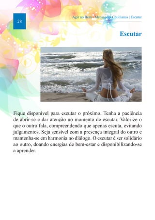 28 
Agir no Bem - Mensagens Cotidianas | Escutar 
Escutar 
Fique disponível para escutar o próximo. Tenha a paciência 
de abrir-se e dar atenção no momento de escutar. Valorize o 
que o outro fala, compreendendo que apenas escuta, evitando 
julgamentos. Seja sensível com a presença integral do outro e 
mantenha-se em harmonia no diálogo. O escutar é ser solidário 
ao outro, doando energias de bem-estar e disponibilizando-se 
a aprender. 
 