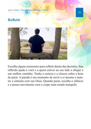 29 
Agir no Bem - Mensagens Cotidianas | Refletir 
Refletir 
Escolha alguns momentos para refletir diante das decisões. Sua 
reflexão ajuda a você e a quem estiver ao seu lado a chegar a 
um melhor caminho. Tenha a certeza e a clareza sobre a hora 
de parar. A parada é um momento de ouvir a si mesmo e man-ter 
a sintonia com seu Deus. Quando parar, escolha o silêncio 
e o pouco movimento com o corpo num estado tranquilo. 
 