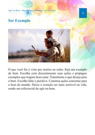 31 
Agir no Bem - Mensagens Cotidianas | Ser Exemplo 
Ser Exemplo 
O que você faz é visto por muitos ao redor. Seja um exemplo 
do bem. Escolha com discernimento suas ações e propague 
exemplos que tragam bem-estar. Transforme o que deseja para 
o bem. Escolha falar o positivo. Construa ações concretas para 
o bem do mundo. Deixe o coração ser mais sensível na vida, 
sendo um referencial do agir no bem. 
 