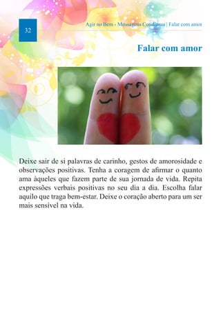 32 
Agir no Bem - Mensagens Cotidianas | Falar com amor 
Falar com amor 
Deixe sair de si palavras de carinho, gestos de amorosidade e 
observações positivas. Tenha a coragem de afirmar o quanto 
ama àqueles que fazem parte de sua jornada de vida. Repita 
expressões verbais positivas no seu dia a dia. Escolha falar 
aquilo que traga bem-estar. Deixe o coração aberto para um ser 
mais sensível na vida. 
 