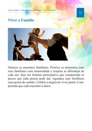 33 
Agir no Bem - Mensagens Cotidianas | Viver a Família 
Viver a Família 
Valorize os encontros familiares. Priorize os momentos com 
seus familiares com amorosidade e respeito às diferenças de 
cada um. Seja um familiar participativo que compreende os 
passos que cada pessoa pode dar. Agradeça seus familiares 
com gestos de carinho. Celebre a alegria de viver juntos. Com-preenda 
que cada encontro é único. 
 