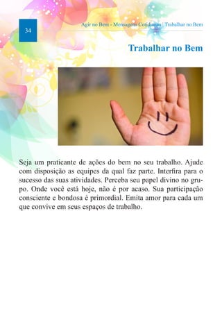 34 
Agir no Bem - Mensagens Cotidianas | Trabalhar no Bem 
Trabalhar no Bem 
Seja um praticante de ações do bem no seu trabalho. Ajude 
com disposição as equipes da qual faz parte. Interfira para o 
sucesso das suas atividades. Perceba seu papel divino no gru-po. 
Onde você está hoje, não é por acaso. Sua participação 
consciente e bondosa é primordial. Emita amor para cada um 
que convive em seus espaços de trabalho. 
 