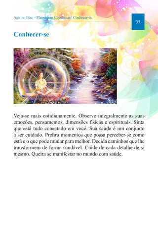 35 
Agir no Bem - Mensagens Cotidianas | Conhecer-se 
Conhecer-se 
Veja-se mais cotidianamente. Observe integralmente as suas 
emoções, pensamentos, dimensões físicas e espirituais. Sinta 
que está tudo conectado em você. Sua saúde é um conjunto 
a ser cuidado. Prefira momentos que possa perceber-se como 
está e o que pode mudar para melhor. Decida caminhos que lhe 
transformem de forma saudável. Cuide de cada detalhe de si 
mesmo. Queira se manifestar no mundo com saúde. 
 
