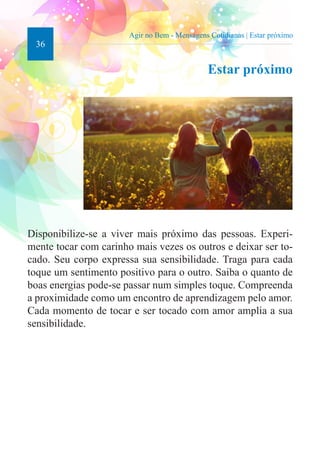 36 
Agir no Bem - Mensagens Cotidianas | Estar próximo 
Estar próximo 
Disponibilize-se a viver mais próximo das pessoas. Experi-mente 
tocar com carinho mais vezes os outros e deixar ser to-cado. 
Seu corpo expressa sua sensibilidade. Traga para cada 
toque um sentimento positivo para o outro. Saiba o quanto de 
boas energias pode-se passar num simples toque. Compreenda 
a proximidade como um encontro de aprendizagem pelo amor. 
Cada momento de tocar e ser tocado com amor amplia a sua 
sensibilidade. 
 