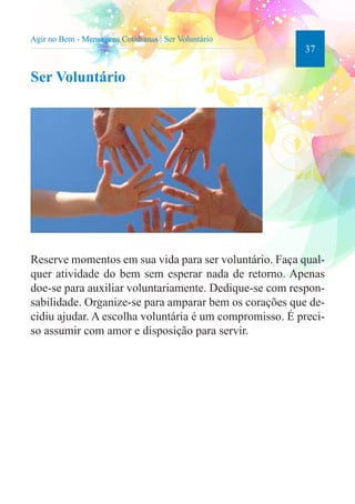 37 
Agir no Bem - Mensagens Cotidianas | Ser Voluntário 
Ser Voluntário 
Reserve momentos em sua vida para ser voluntário. Faça qual-quer 
atividade do bem sem esperar nada de retorno. Apenas 
doe-se para auxiliar voluntariamente. Dedique-se com respon-sabilidade. 
Organize-se para amparar bem os corações que de-cidiu 
ajudar. A escolha voluntária é um compromisso. É preci-so 
assumir com amor e disposição para servir. 
 