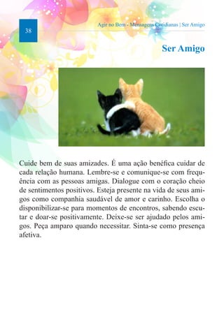 38 
Agir no Bem - Mensagens Cotidianas | Ser Amigo 
Ser Amigo 
Cuide bem de suas amizades. É uma ação benéfica cuidar de 
cada relação humana. Lembre-se e comunique-se com frequ-ência 
com as pessoas amigas. Dialogue com o coração cheio 
de sentimentos positivos. Esteja presente na vida de seus ami-gos 
como companhia saudável de amor e carinho. Escolha o 
disponibilizar-se para momentos de encontros, sabendo escu-tar 
e doar-se positivamente. Deixe-se ser ajudado pelos ami-gos. 
Peça amparo quando necessitar. Sinta-se como presença 
afetiva. 
 