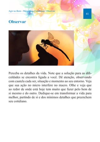 41 
Agir no Bem - Mensagens Cotidianas | Observar 
Observar 
Perceba os detalhes da vida. Note que a solução para as difi-culdades 
se encontra ligada a você. Dê atenção, observando 
com cautela cada ser, situação e momento ao seu entorno. Veja 
que sua ação no micro interfere no macro. Olhe e veja que 
ao redor de onde está hoje tem muito que fazer pelo bem de 
si mesmo e do outro. Dedique-se em transformar a vida para 
melhor, partindo de si e dos mínimos detalhes que preenchem 
seu cotidiano. 
 