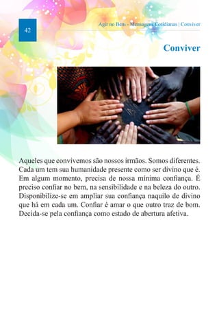 42 
Agir no Bem - Mensagens Cotidianas | Conviver 
Conviver 
Aqueles que convivemos são nossos irmãos. Somos diferentes. 
Cada um tem sua humanidade presente como ser divino que é. 
Em algum momento, precisa de nossa mínima confiança. É 
preciso confiar no bem, na sensibilidade e na beleza do outro. 
Disponibilize-se em ampliar sua confiança naquilo de divino 
que há em cada um. Confiar é amar o que outro traz de bom. 
Decida-se pela confiança como estado de abertura afetiva. 
 