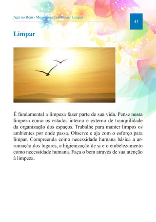 43 
Agir no Bem - Mensagens Cotidianas | Limpar 
Limpar 
É fundamental a limpeza fazer parte de sua vida. Pense nessa 
limpeza como os estados interno e externo de tranquilidade 
da organização dos espaços. Trabalhe para manter limpos os 
ambientes por onde passa. Observe e aja com o esforço para 
limpar. Compreenda como necessidade humana básica a ar-rumação 
dos lugares, a higienização de si e o embelezamento 
como necessidade humana. Faça o bem através de sua atenção 
à limpeza. 
 