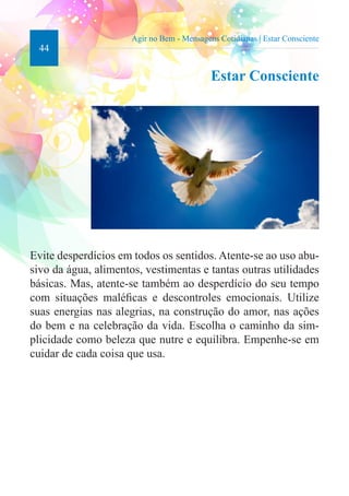 44 
Agir no Bem - Mensagens Cotidianas | Estar Consciente 
Estar Consciente 
Evite desperdícios em todos os sentidos. Atente-se ao uso abu-sivo 
da água, alimentos, vestimentas e tantas outras utilidades 
básicas. Mas, atente-se também ao desperdício do seu tempo 
com situações maléficas e descontroles emocionais. Utilize 
suas energias nas alegrias, na construção do amor, nas ações 
do bem e na celebração da vida. Escolha o caminho da sim-plicidade 
como beleza que nutre e equilibra. Empenhe-se em 
cuidar de cada coisa que usa. 
 