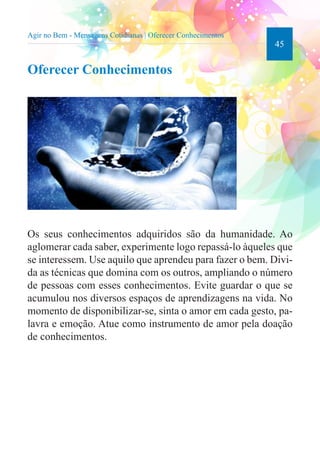 45 
Agir no Bem - Mensagens Cotidianas | Oferecer Conhecimentos 
Oferecer Conhecimentos 
Os seus conhecimentos adquiridos são da humanidade. Ao 
aglomerar cada saber, experimente logo repassá-lo àqueles que 
se interessem. Use aquilo que aprendeu para fazer o bem. Divi-da 
as técnicas que domina com os outros, ampliando o número 
de pessoas com esses conhecimentos. Evite guardar o que se 
acumulou nos diversos espaços de aprendizagens na vida. No 
momento de disponibilizar-se, sinta o amor em cada gesto, pa-lavra 
e emoção. Atue como instrumento de amor pela doação 
de conhecimentos. 
 