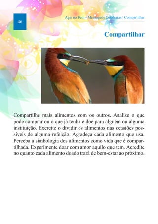 46 
Agir no Bem - Mensagens Cotidianas | Compartilhar 
Compartilhar 
Compartilhe mais alimentos com os outros. Analise o que 
pode comprar ou o que já tenha e doe para alguém ou alguma 
instituição. Exercite o dividir os alimentos nas ocasiões pos-síveis 
de alguma refeição. Agradeça cada alimento que usa. 
Perceba a simbologia dos alimentos como vida que é compar-tilhada. 
Experimente doar com amor aquilo que tem. Acredite 
no quanto cada alimento doado trará de bem-estar ao próximo. 
 