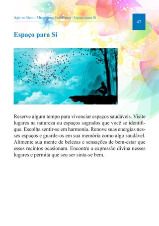 47 
Agir no Bem - Mensagens Cotidianas | Espaço para Si 
Espaço para Si 
Reserve algum tempo para vivenciar espaços saudáveis. Visite 
lugares na natureza ou espaços sagrados que você se identifi-que. 
Escolha sentir-se em harmonia. Renove suas energias nes-ses 
espaços e guarde-os em sua memória como algo saudável. 
Alimente sua mente de belezas e sensações de bem-estar que 
esses recintos ocasionam. Encontre a expressão divina nesses 
lugares e permita que seu ser sinta-se bem. 
 