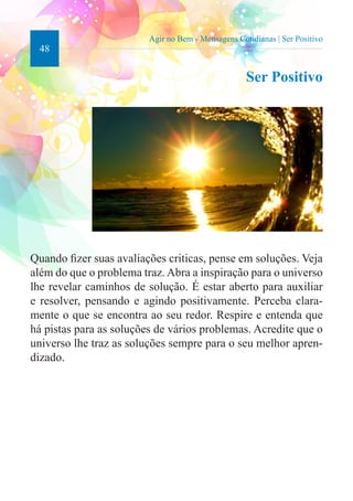48 
Agir no Bem - Mensagens Cotidianas | Ser Positivo 
Ser Positivo 
Quando fizer suas avaliações criticas, pense em soluções. Veja 
além do que o problema traz. Abra a inspiração para o universo 
lhe revelar caminhos de solução. É estar aberto para auxiliar 
e resolver, pensando e agindo positivamente. Perceba clara-mente 
o que se encontra ao seu redor. Respire e entenda que 
há pistas para as soluções de vários problemas. Acredite que o 
universo lhe traz as soluções sempre para o seu melhor apren-dizado. 
 