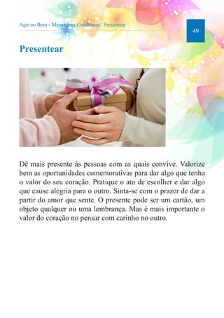 49 
Agir no Bem - Mensagens Cotidianas | Presentear 
Presentear 
Dê mais presente às pessoas com as quais convive. Valorize 
bem as oportunidades comemorativas para dar algo que tenha 
o valor do seu coração. Pratique o ato de escolher e dar algo 
que cause alegria para o outro. Sinta-se com o prazer de dar a 
partir do amor que sente. O presente pode ser um cartão, um 
objeto qualquer ou uma lembrança. Mas é mais importante o 
valor do coração no pensar com carinho no outro. 
 