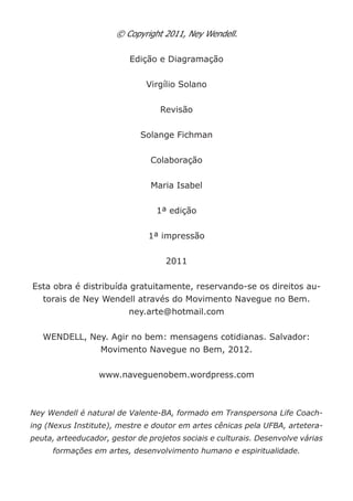 © Copyright 2011, Ney Wendell. 
Edição e Diagramação 
Virgílio Solano 
Revisão 
Solange Fichman 
Colaboração 
Maria Isabel 
1ª edição 
1ª impressão 
2011 
Esta obra é distribuída gratuitamente, reservando-se os direitos autorais de Ney Wendell através do Movimento Navegue no Bem. 
ney.arte@hotmail.com 
WENDELL, Ney. Agir no bem: mensagens cotidianas. Salvador: Movimento Navegue no Bem, 2012. 
www.naveguenobem.wordpress.com 
Ney Wendell é natural de Valente-BA, formado em Transpersona Life Coaching (Nexus Institute), mestre e doutor em artes cênicas pela UFBA, arteterapeuta, arteeducador, gestor de projetos sociais e culturais. Desenvolve várias formações em artes, desenvolvimento humano e espiritualidade.  