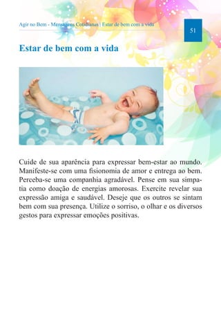 51 
Agir no Bem - Mensagens Cotidianas | Estar de bem com a vida 
Estar de bem com a vida 
Cuide de sua aparência para expressar bem-estar ao mundo. 
Manifeste-se com uma fisionomia de amor e entrega ao bem. 
Perceba-se uma companhia agradável. Pense em sua simpa-tia 
como doação de energias amorosas. Exercite revelar sua 
expressão amiga e saudável. Deseje que os outros se sintam 
bem com sua presença. Utilize o sorriso, o olhar e os diversos 
gestos para expressar emoções positivas. 
 