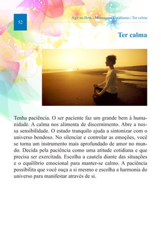 52 
Agir no Bem - Mensagens Cotidianas | Ter calma 
Ter calma 
Tenha paciência. O ser paciente faz um grande bem à huma-nidade. 
A calma nos alimenta de discernimento. Abre a nos-sa 
sensibilidade. O estado tranquilo ajuda a sintonizar com o 
universo bondoso. No silenciar e controlar as emoções, você 
se torna um instrumento mais aprofundado de amor no mun-do. 
Decida pela paciência como uma atitude cotidiana e que 
precisa ser exercitada. Escolha a cautela diante das situações 
e o equilíbrio emocional para manter-se calmo. A paciência 
possibilita que você ouça a si mesmo e escolha a harmonia do 
universo para manifestar através de si. 
 